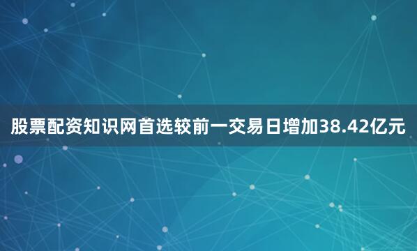 股票配资知识网首选较前一交易日增加38.42亿元